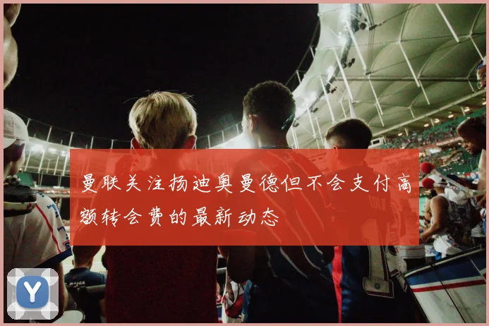 曼联关注扬迪奥曼德但不会支付高额转会费的最新动态