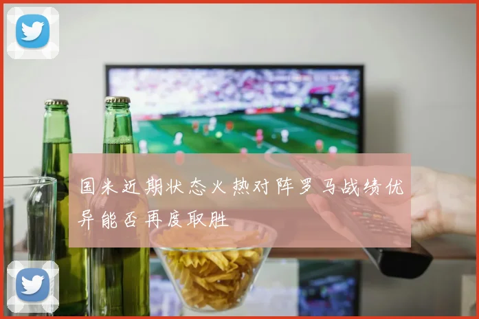 国米近期状态火热对阵罗马战绩优异能否再度取胜