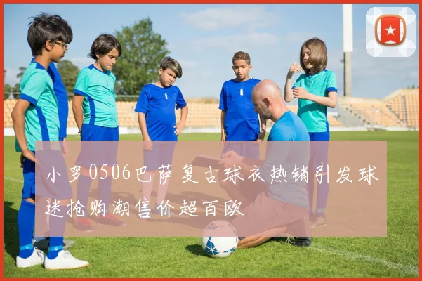 小罗0506巴萨复古球衣热销引发球迷抢购潮售价超百欧