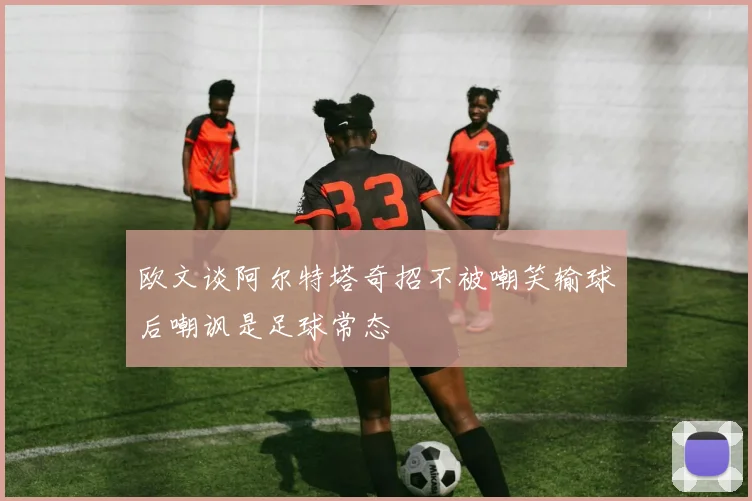 欧文谈阿尔特塔奇招不被嘲笑输球后嘲讽是足球常态