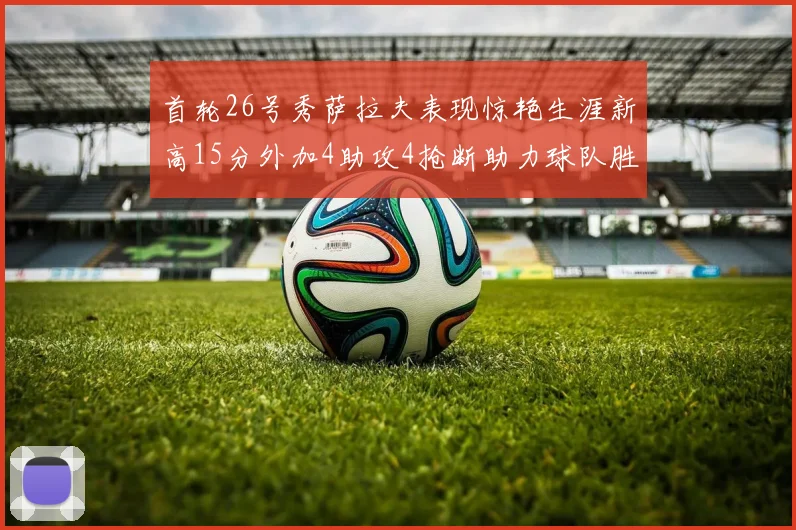 首轮26号秀萨拉夫表现惊艳生涯新高15分外加4助攻4抢断助力球队胜利