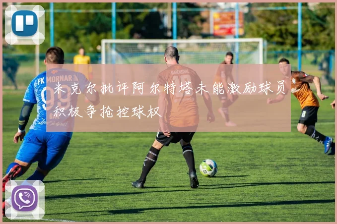 米克尔批评阿尔特塔未能激励球员积极争抢控球权