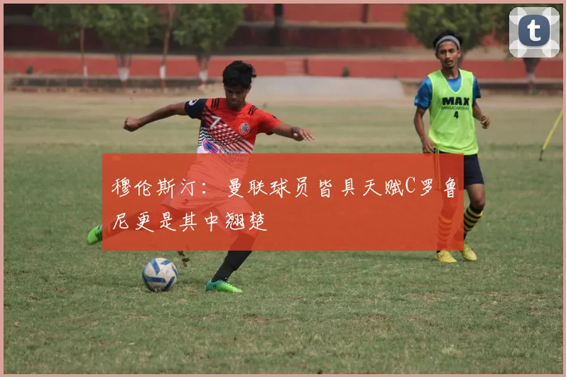 穆伦斯汀：曼联球员皆具天赋C罗鲁尼更是其中翘楚