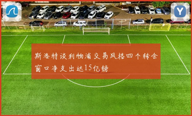 斯洛特谈利物浦交易风格四个转会窗口净支出达15亿镑