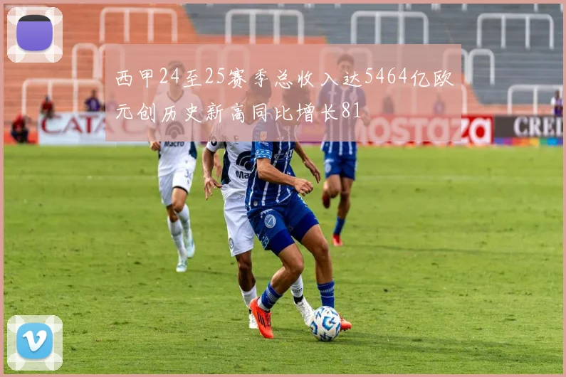 西甲24至25赛季总收入达5464亿欧元创历史新高同比增长81