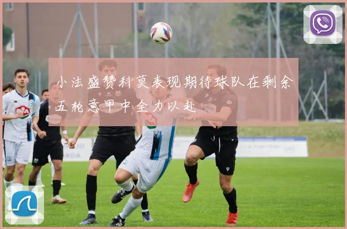 小法盛赞科莫表现期待球队在剩余五轮意甲中全力以赴