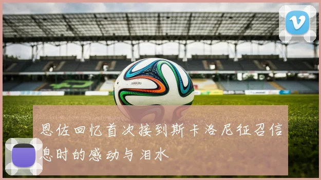 恩佐回忆首次接到斯卡洛尼征召信息时的感动与泪水