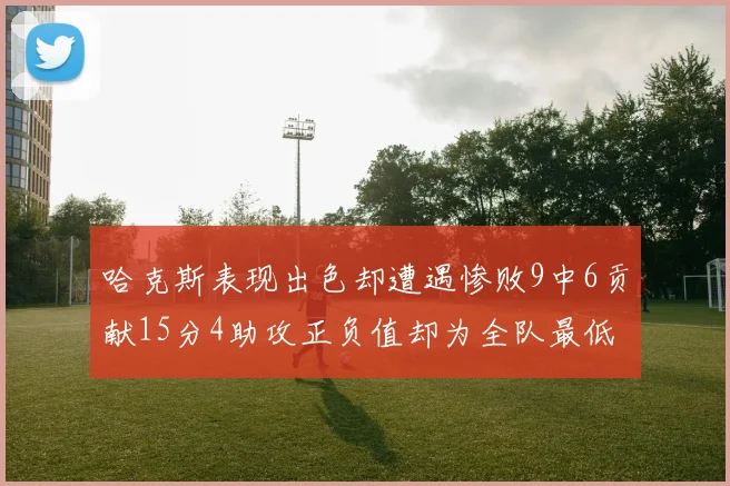 哈克斯表现出色却遭遇惨败9中6贡献15分4助攻正负值却为全队最低