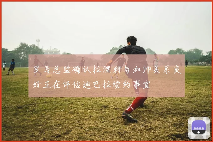 罗马总监确认拉涅利与加帅关系良好正在评估迪巴拉续约事宜