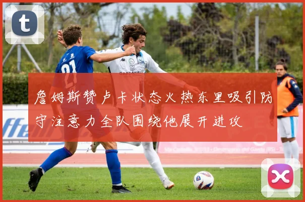 詹姆斯赞卢卡状态火热东里吸引防守注意力全队围绕他展开进攻