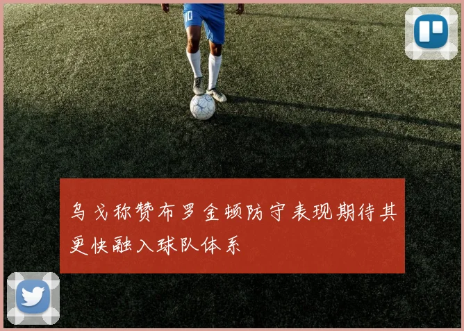 乌戈称赞布罗金顿防守表现期待其更快融入球队体系