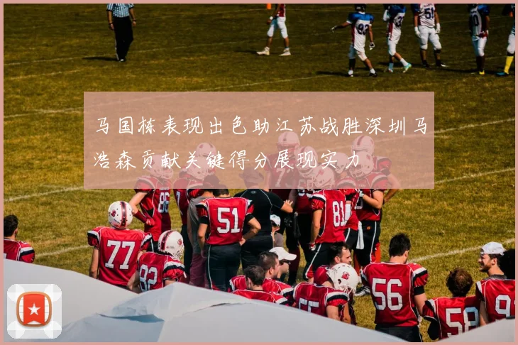 马国栋表现出色助江苏战胜深圳马浩森贡献关键得分展现实力