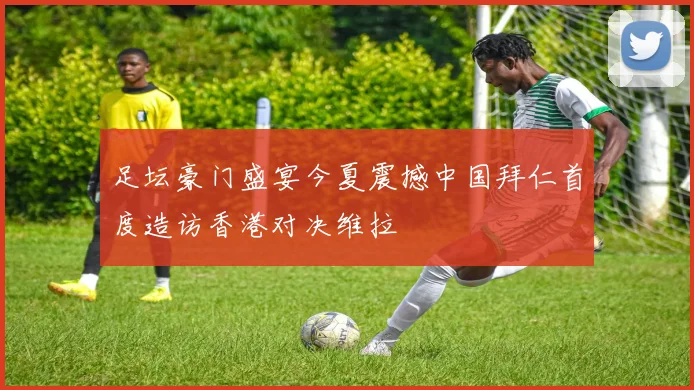 足坛豪门盛宴今夏震撼中国拜仁首度造访香港对决维拉