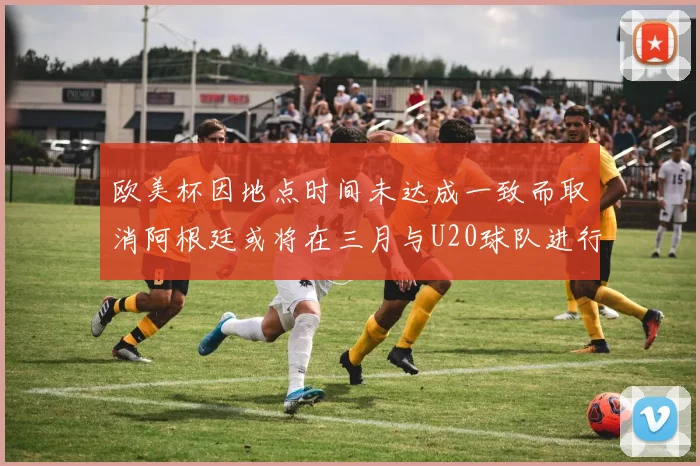 欧美杯因地点时间未达成一致而取消阿根廷或将在三月与U20球队进行比赛