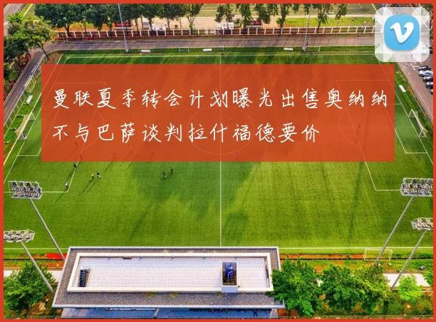 曼联夏季转会计划曝光出售奥纳纳不与巴萨谈判拉什福德要价