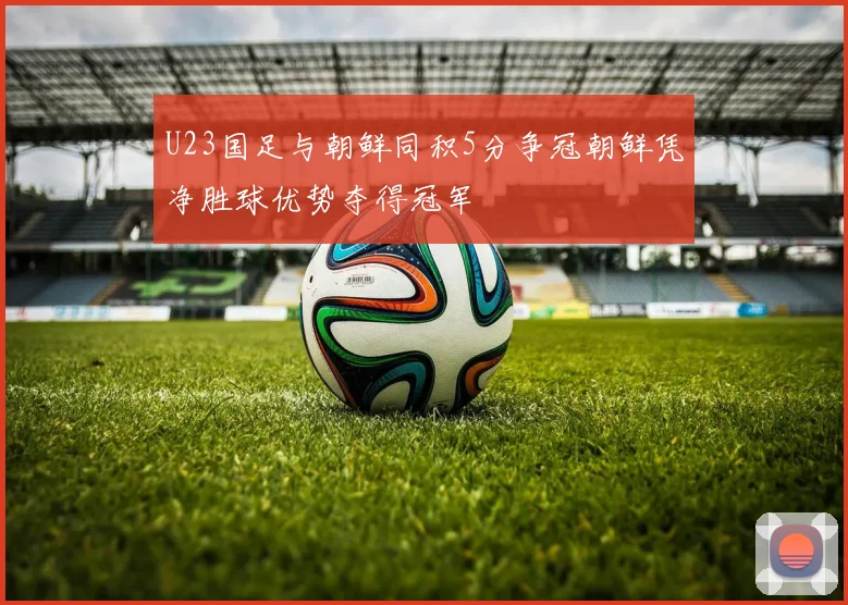 U23国足与朝鲜同积5分争冠朝鲜凭净胜球优势夺得冠军