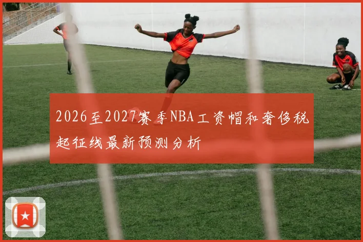 2026至2027赛季NBA工资帽和奢侈税起征线最新预测分析