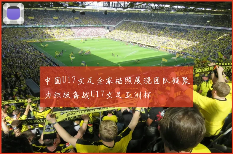 中国U17女足全家福照展现团队凝聚力积极备战U17女足亚洲杯
