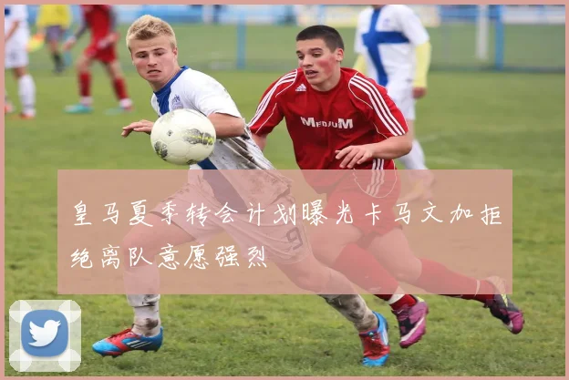 皇马夏季转会计划曝光卡马文加拒绝离队意愿强烈