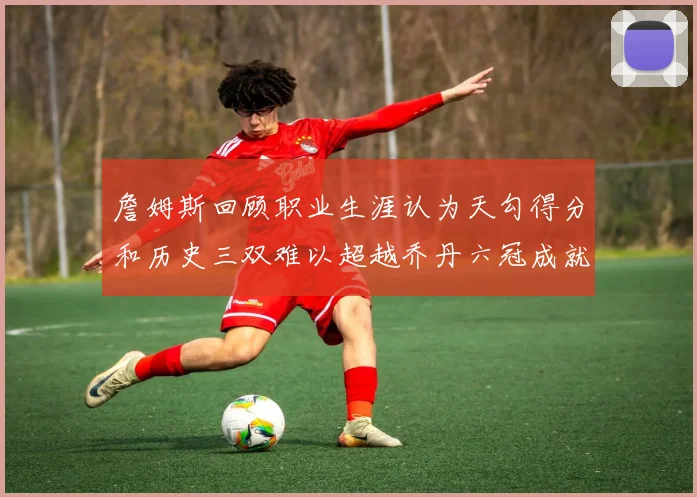 詹姆斯回顾职业生涯认为天勾得分和历史三双难以超越乔丹六冠成就令人敬佩