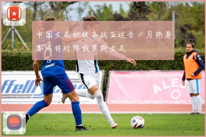 中国女足积极备战亚运会六月热身赛或将对阵俄罗斯女足