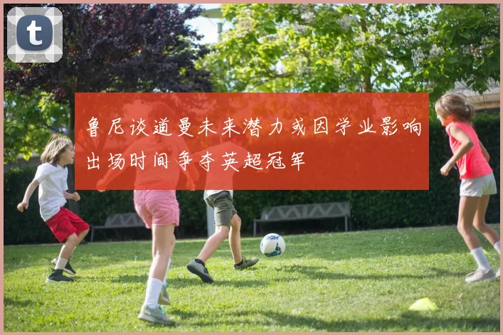 鲁尼谈道曼未来潜力或因学业影响出场时间争夺英超冠军