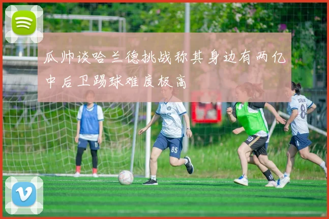 瓜帅谈哈兰德挑战称其身边有两亿中后卫踢球难度极高