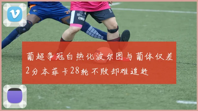 葡超争冠白热化波尔图与葡体仅差2分本菲卡28轮不败却难追赶