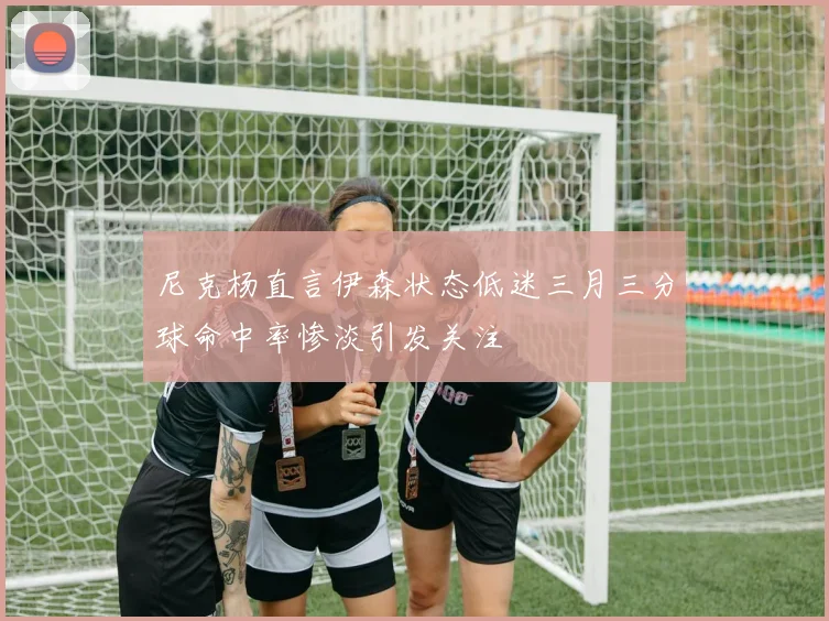 尼克杨直言伊森状态低迷三月三分球命中率惨淡引发关注