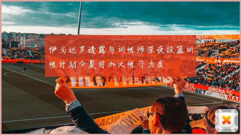 伊戈达罗透露与训练师深夜投篮训练计划今夏将加大练习力度