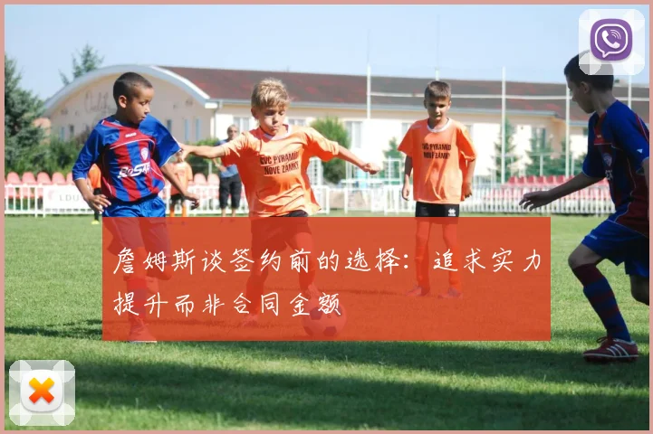 詹姆斯谈签约前的选择：追求实力提升而非合同金额
